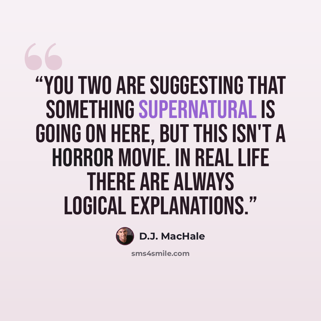 “You two are suggesting that something supernatural is going on here, but this isn't a horror movie. In real life there are always logical explanations.” quote by D.J. MacHale