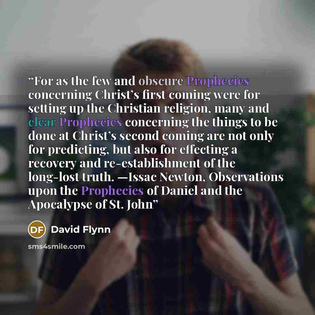 “For as the few and obscure Prophecies concerning Christ’s first coming were for setting up the Christian religion, many and clear Prophecies concerning the things to be done at Christ’s second coming are not only for predicting, but also for effecting a recovery and re-establishment of the…” quote by David Flynn