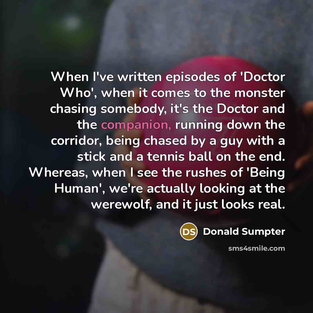 “When I've written episodes of 'Doctor Who', when it comes to the monster chasing somebody, it's the Doctor and the companion, running down the corridor, being chased by a guy with a stick and a tennis ball on the end. Whereas, when I see the rushes of 'Being Human', we're actually looking at the…” quote by Donald Sumpter