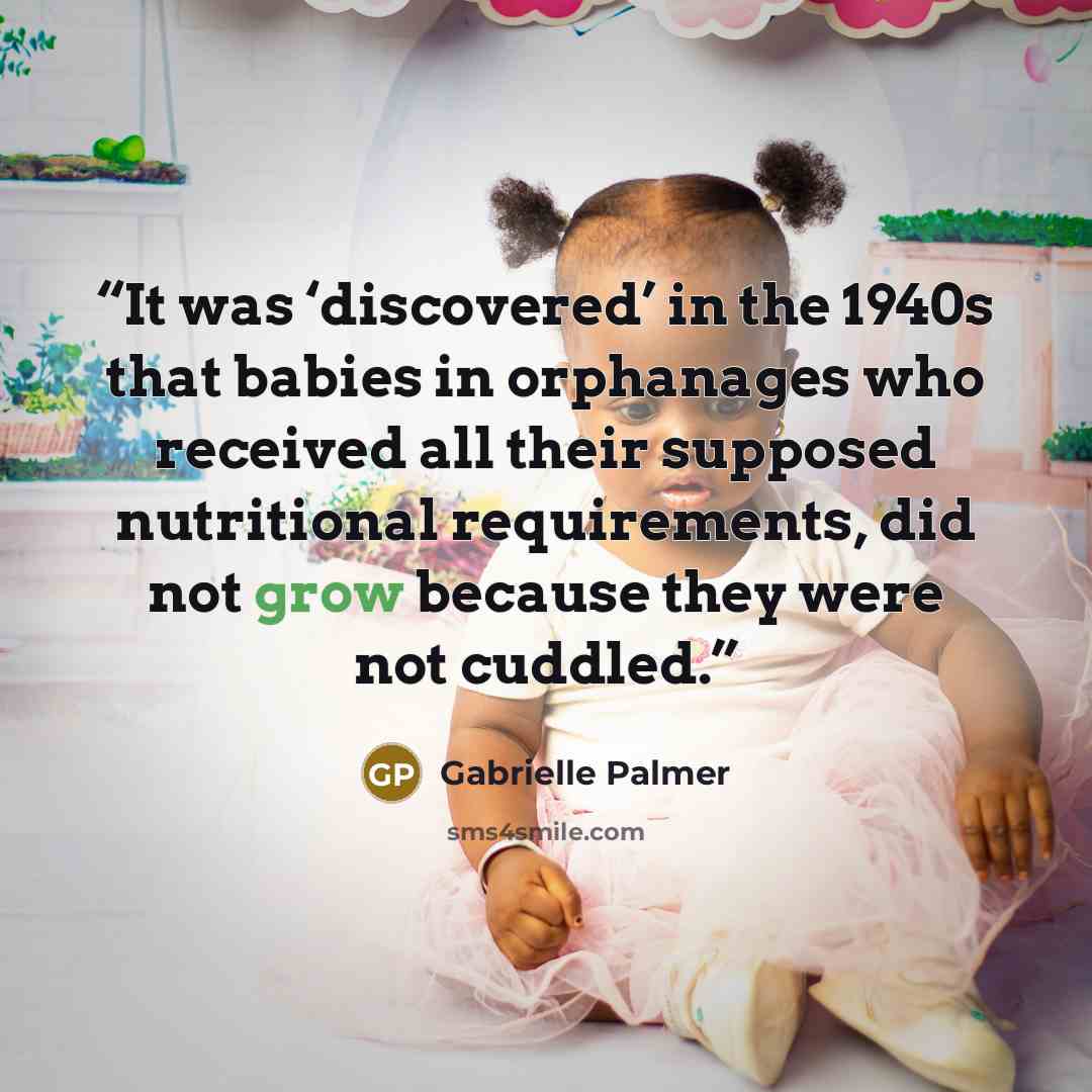 “It was ‘discovered’ in the 1940s that babies in orphanages who received all their supposed nutritional requirements, did not grow because they were not cuddled.” quote by Gabrielle Palmer