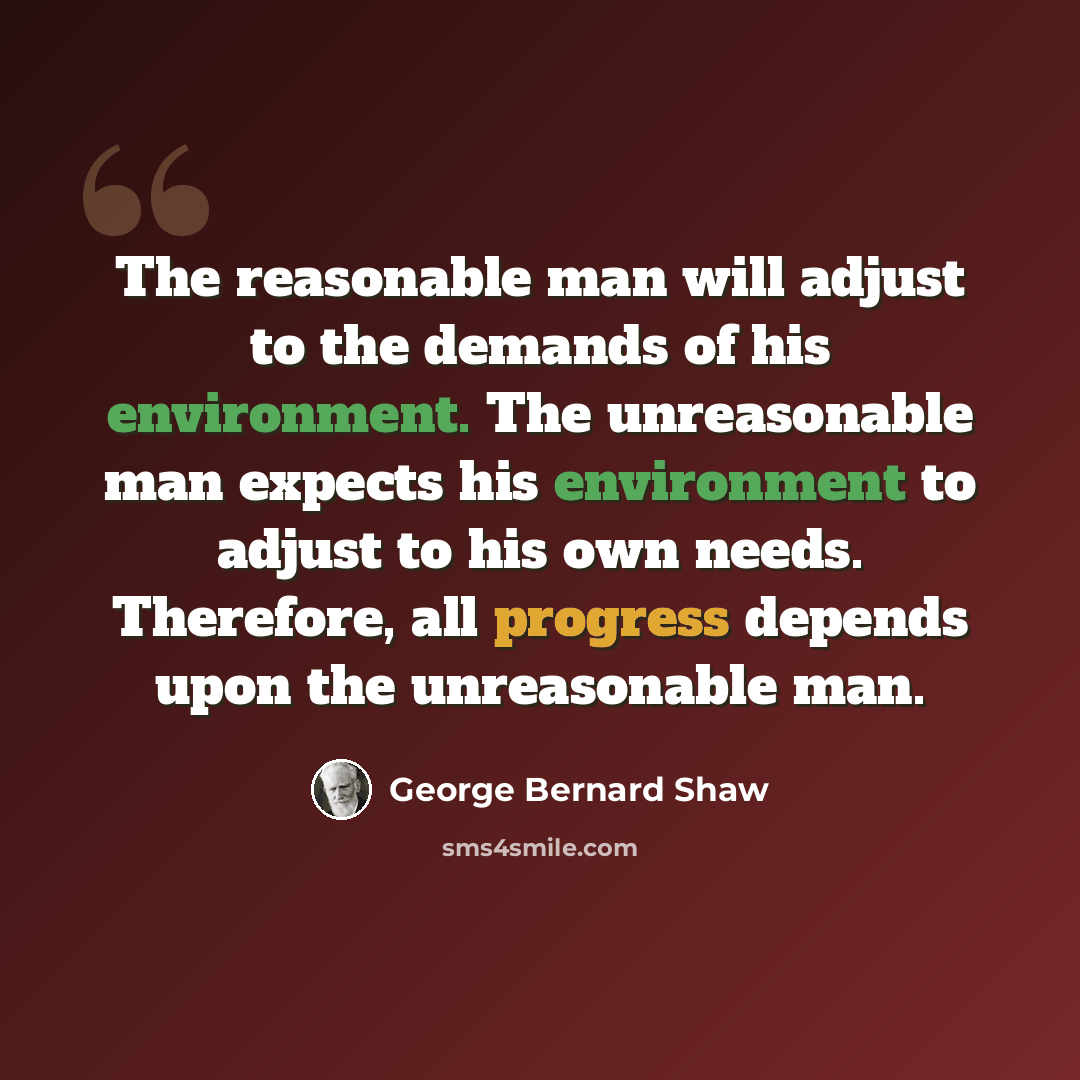 “The reasonable man will adjust to the demands of his environment. The unreasonable man expects his environment to adjust to his own needs. Therefore, all progress depends upon the unreasonable man.” quote by George Bernard Shaw