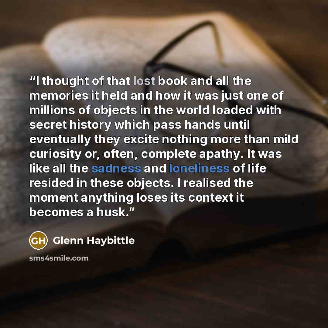 “I thought of that lost book and all the memories it held and how it was just one of millions of objects in the world loaded with secret history which pass hands until eventually they excite nothing more than mild curiosity or, often, complete apathy. It was like all the sadness and loneliness of…” quote by Glenn Haybittle