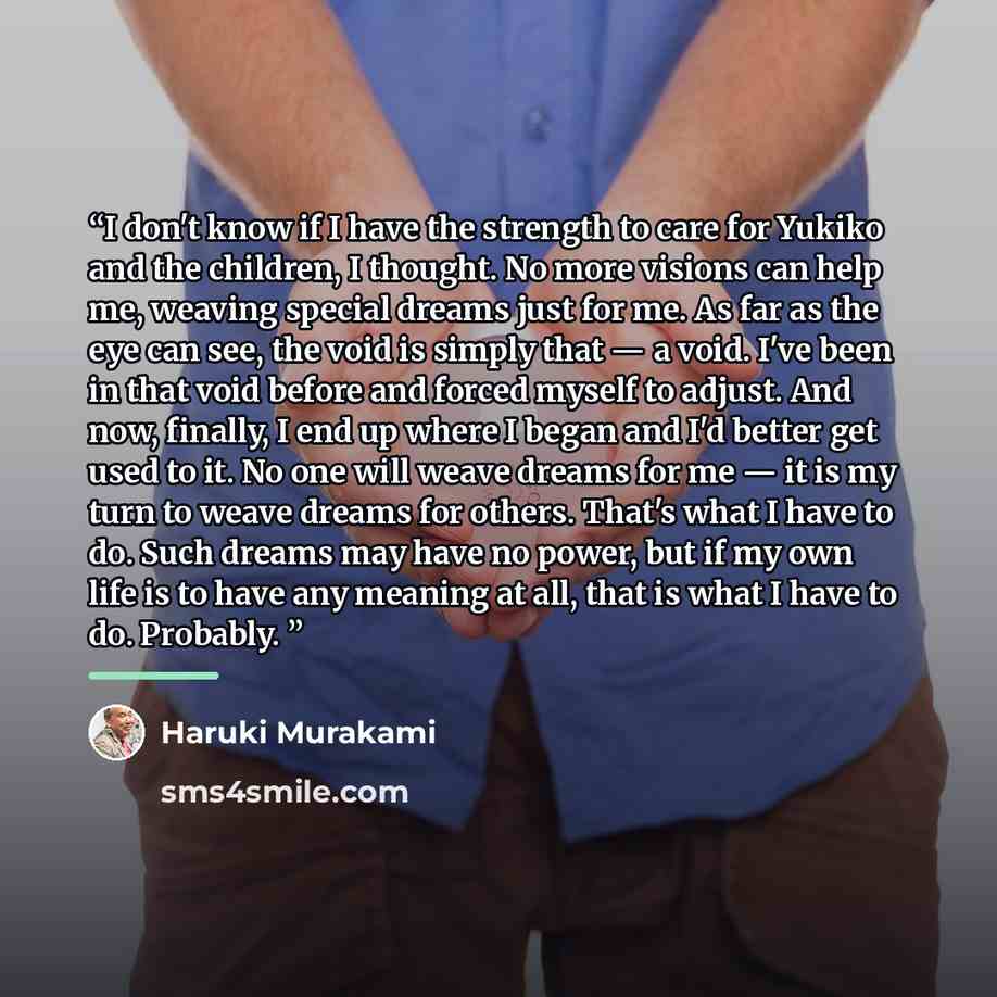 “I don't know if I have the strength to care for Yukiko and the children, I thought. No more visions can help me, weaving special dreams just for me. As far as the eye can see, the void is simply that — a void. I've been in that void before and forced myself to adjust. And now, finally, I end up…” quote by Haruki Murakami