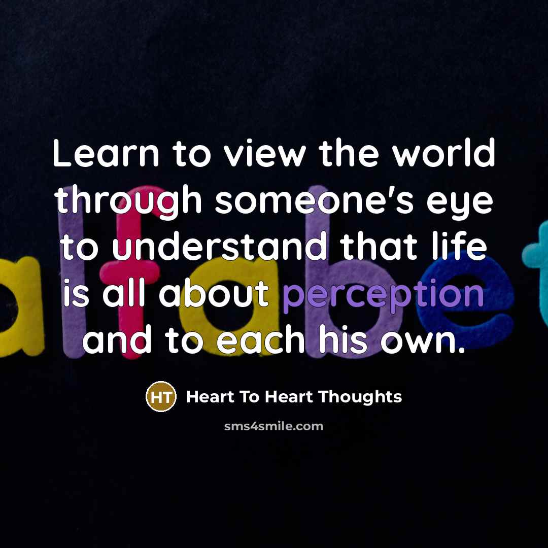 “Learn to view the world through someone's eye to understand that life is all about perception and to each his own.” quote by Heart To Heart Thoughts
