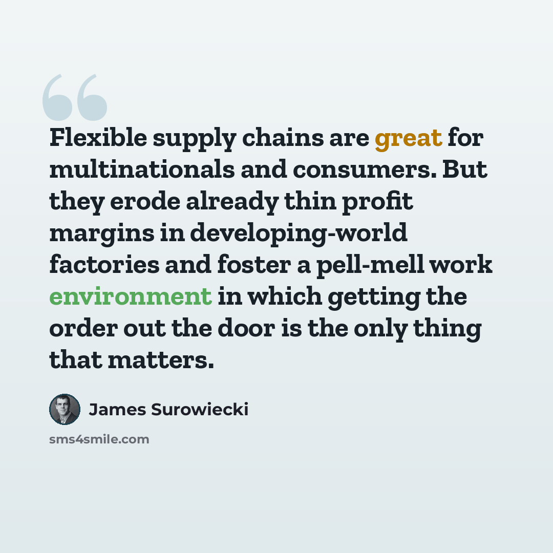 “Flexible supply chains are great for multinationals and consumers. But they erode already thin profit margins in developing-world factories and foster a pell-mell work environment in which getting the order out the door is the only thing that matters.” quote by James Surowiecki