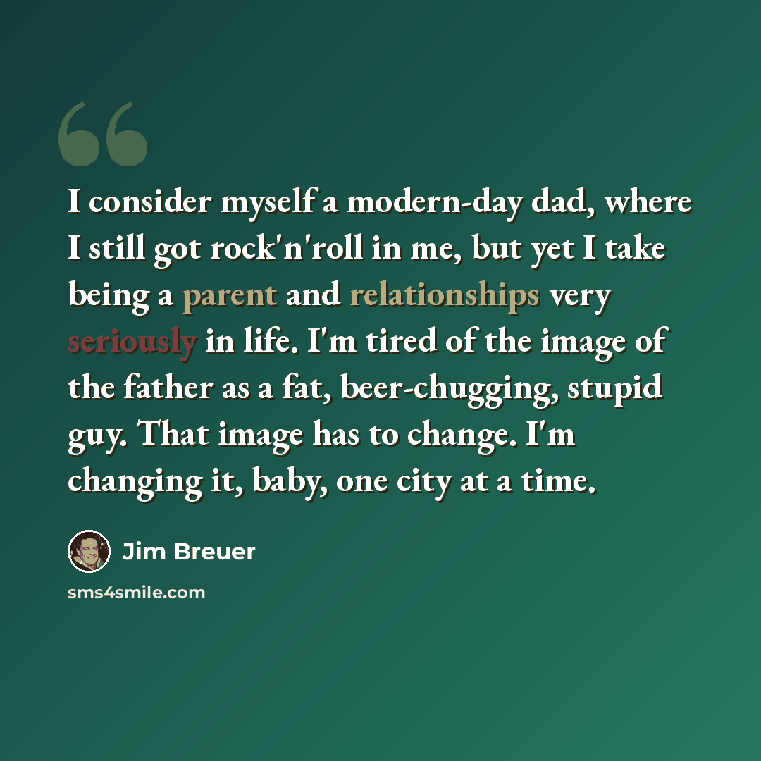 “I consider myself a modern-day dad, where I still got rock'n'roll in me, but yet I take being a parent and relationships very seriously in life. I'm tired of the image of the father as a fat, beer-chugging, stupid guy. That image has to change. I'm changing it, baby, one city at a time.” quote by Jim Breuer