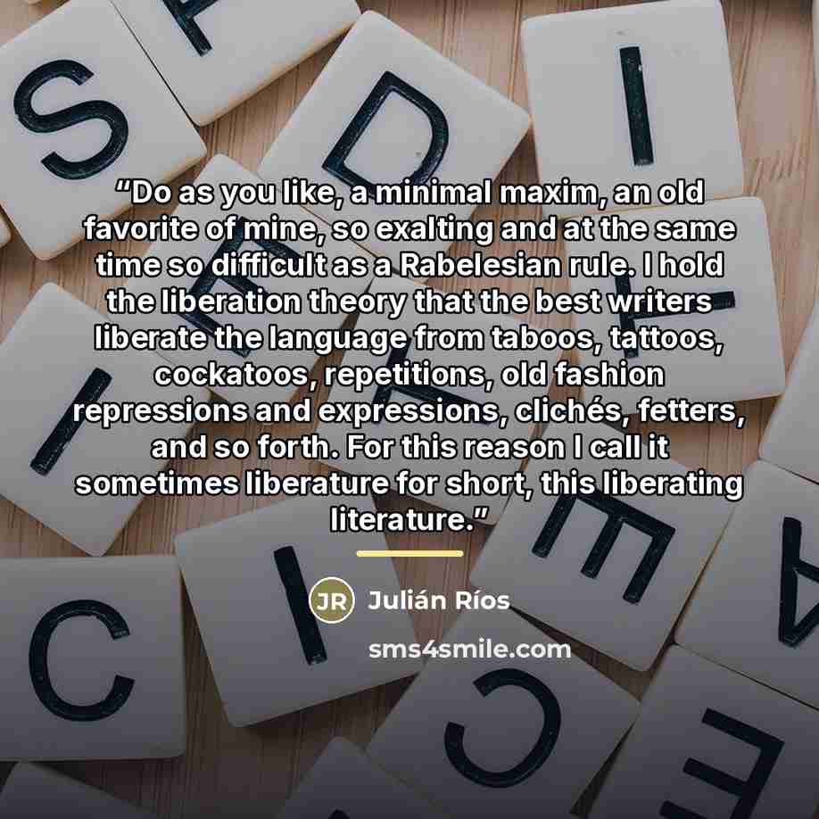 “Do as you like, a minimal maxim, an old favorite of mine, so exalting and at the same time so difficult as a Rabelesian rule. I hold the liberation theory that the best writers liberate the language from taboos, tattoos, cockatoos, repetitions, old fashion repressions and expressions, clichés…” quote by Julián Ríos