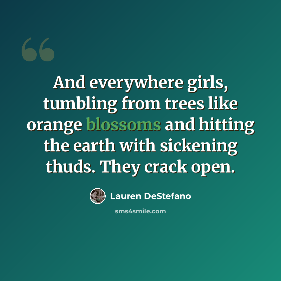 “And everywhere girls, tumbling from trees like orange blossoms and hitting the earth with sickening thuds. They crack open.” quote by Lauren DeStefano