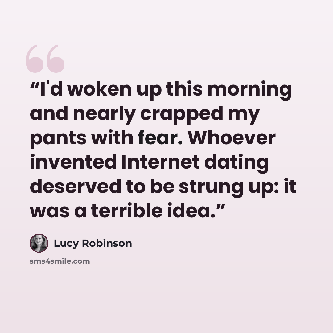“I'd woken up this morning and nearly crapped my pants with fear. Whoever invented Internet dating deserved to be strung up: it was a terrible idea.” quote by Lucy Robinson