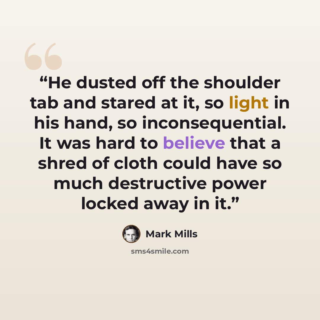 “He dusted off the shoulder tab and stared at it, so light in his hand, so inconsequential. It was hard to believe that a shred of cloth could have so much destructive power locked away in it.” quote by Mark Mills
