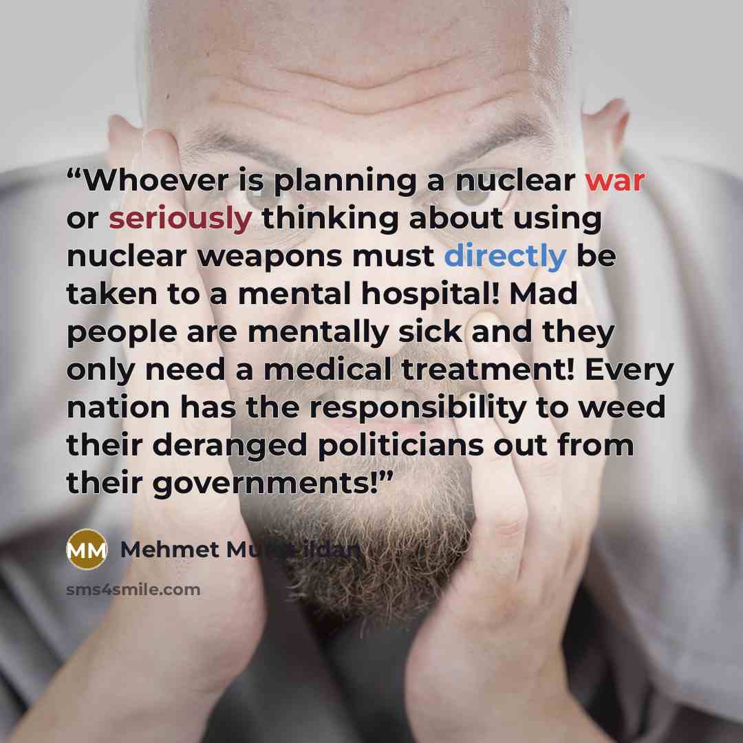 “Whoever is planning a nuclear war or seriously thinking about using nuclear weapons must directly be taken to a mental hospital! Mad people are mentally sick and they only need a medical treatment! Every nation has the responsibility to weed their deranged politicians out from their governments!” quote by Mehmet Murat ildan