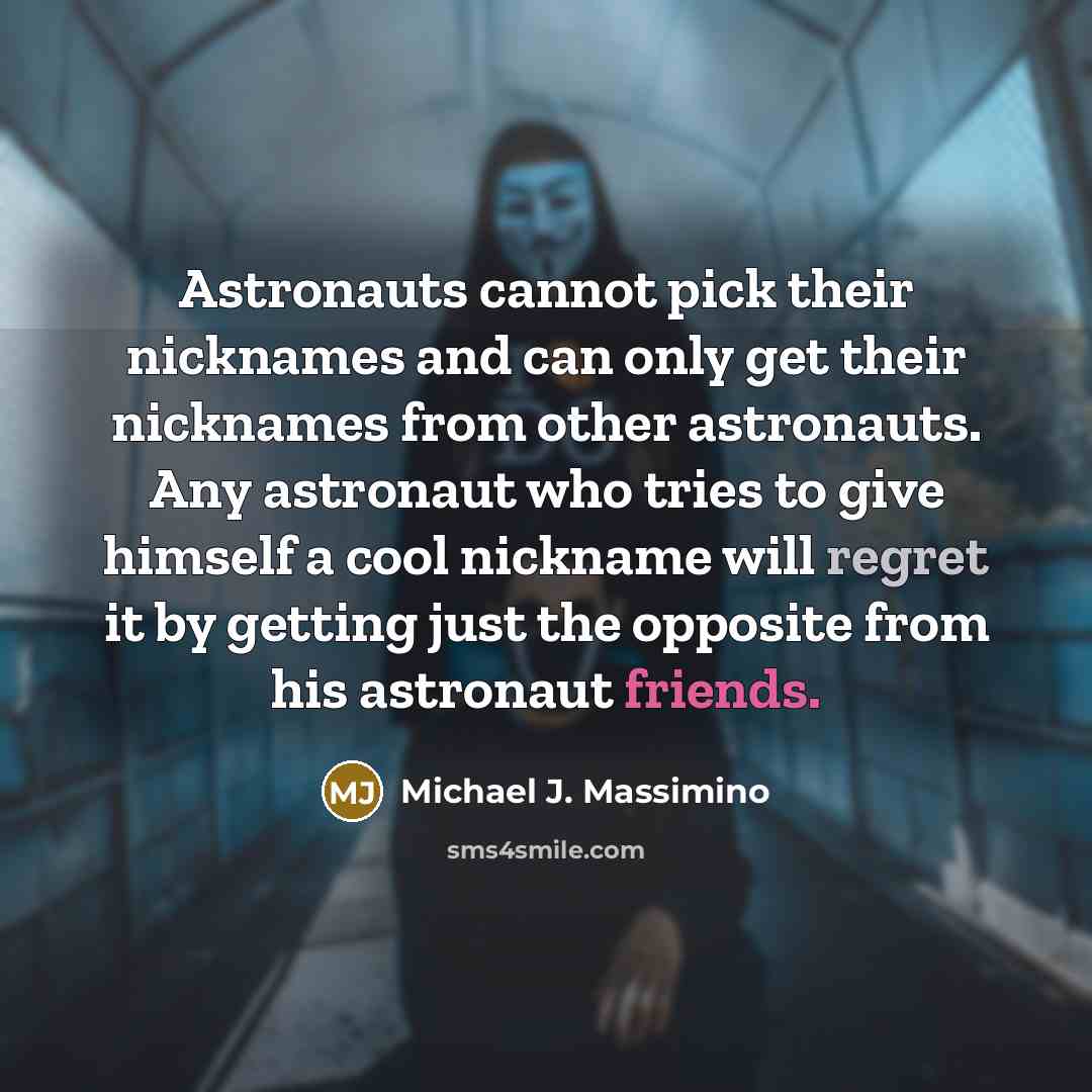 “Astronauts cannot pick their nicknames and can only get their nicknames from other astronauts. Any astronaut who tries to give himself a cool nickname will regret it by getting just the opposite from his astronaut friends.” quote by Michael J. Massimino