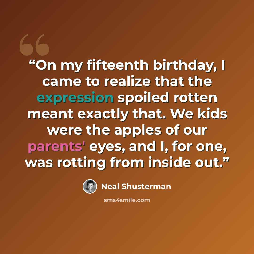 “On my fifteenth birthday, I came to realize that the expression spoiled rotten meant exactly that. We kids were the apples of our parents' eyes, and I, for one, was rotting from inside out.” quote by Neal Shusterman