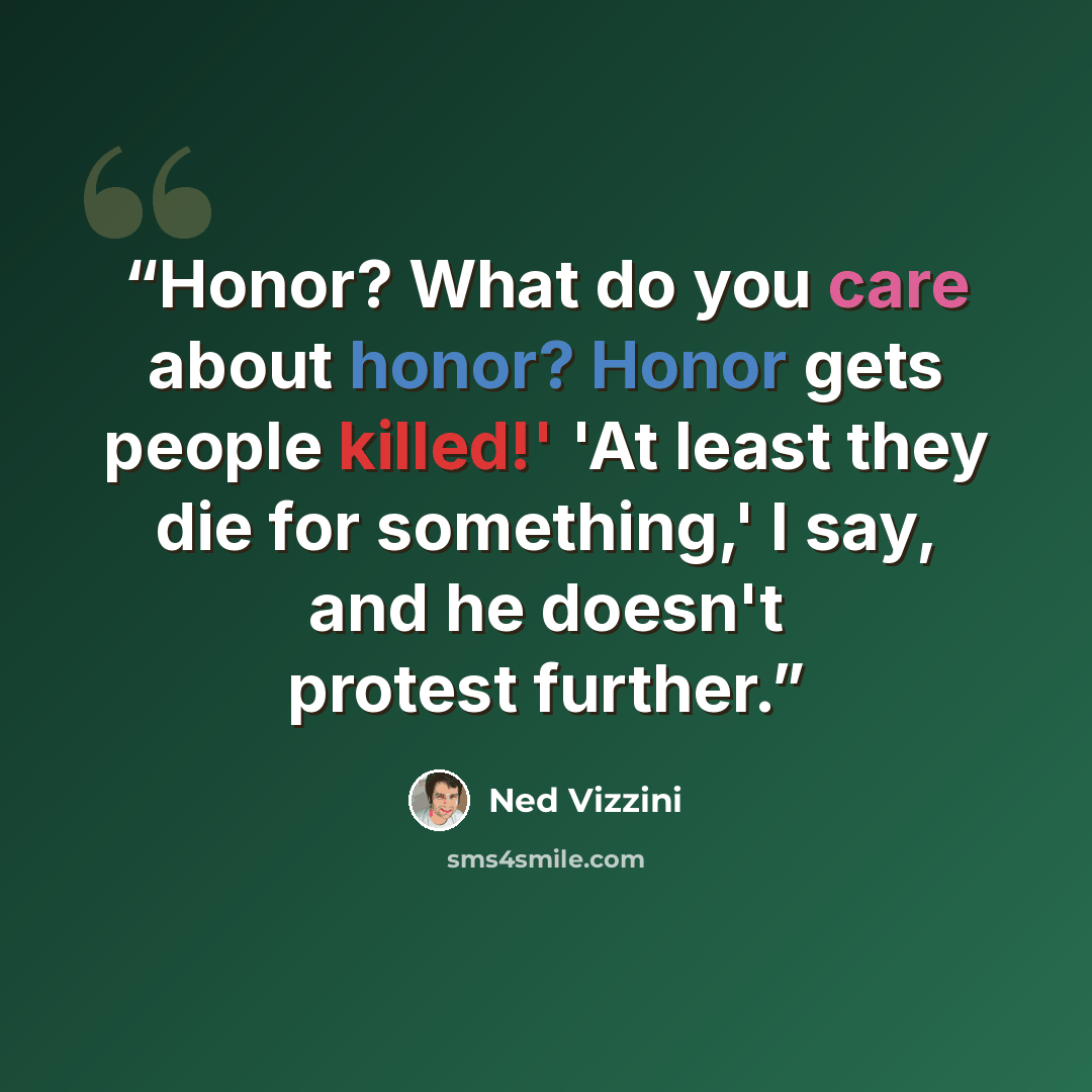 “Honor? What do you care about honor? Honor gets people killed!' 'At least they die for something,' I say, and he doesn't protest further.” quote by Ned Vizzini
