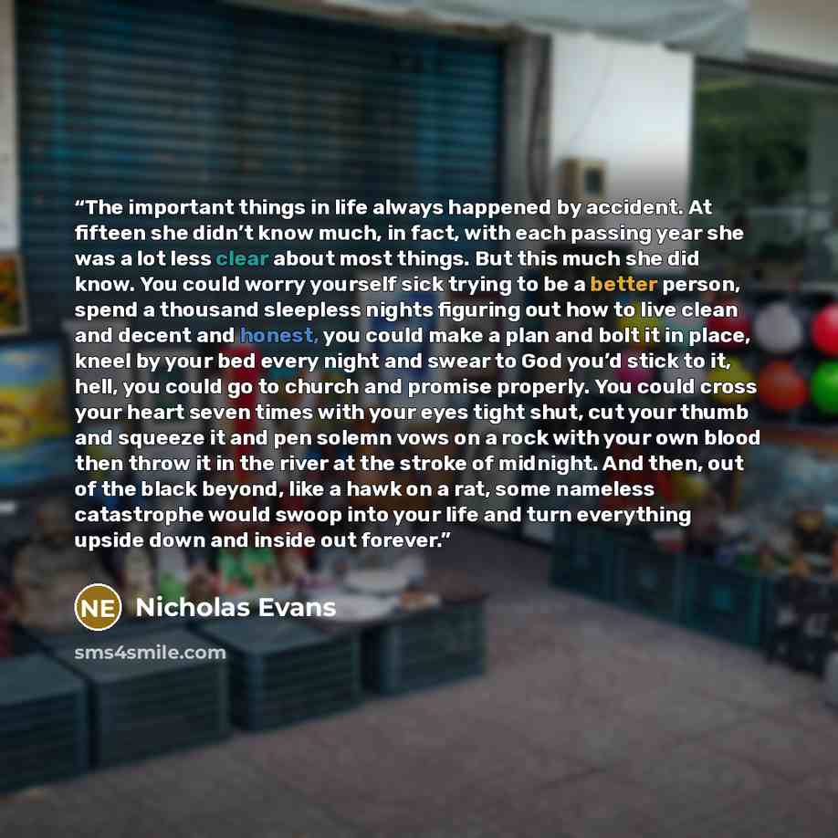 “The important things in life always happened by accident. At fifteen she didn’t know much, in fact, with each passing year she was a lot less clear about most things. But this much she did know. You could worry yourself sick trying to be a better person, spend a thousand sleepless nights figuring…” quote by Nicholas Evans