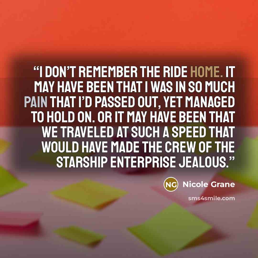 “I don’t remember the ride home. It may have been that I was in so much pain that I’d passed out, yet managed to hold on. Or it may have been that we traveled at such a speed that would have made the crew of the Starship Enterprise jealous.” quote by Nicole Grane
