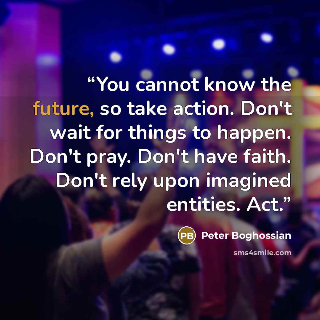 “You cannot know the future, so take action. Don't wait for things to happen. Don't pray. Don't have faith. Don't rely upon imagined entities. Act.” quote by Peter Boghossian