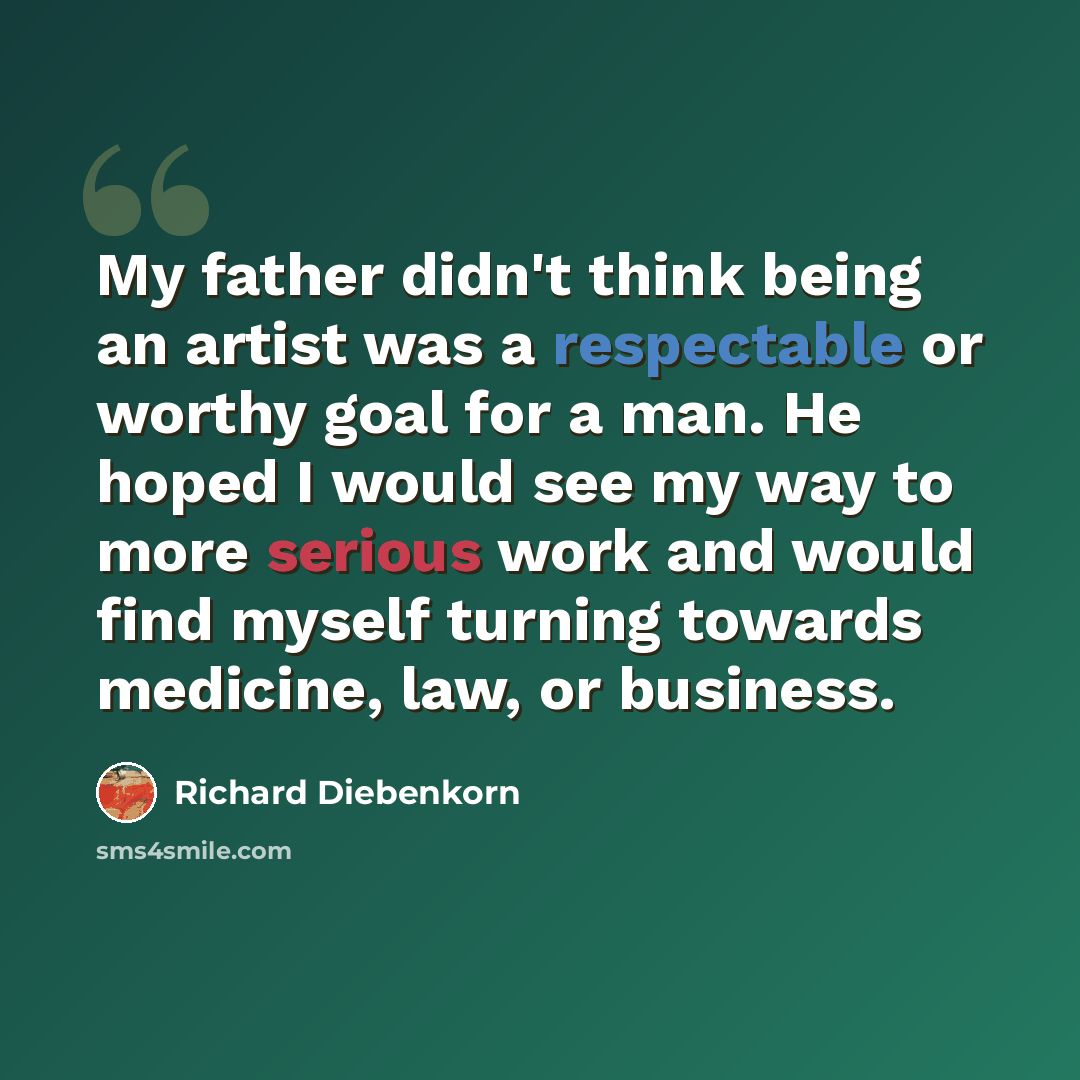 “My father didn't think being an artist was a respectable or worthy goal for a man. He hoped I would see my way to more serious work and would find myself turning towards medicine, law, or business.” quote by Richard Diebenkorn