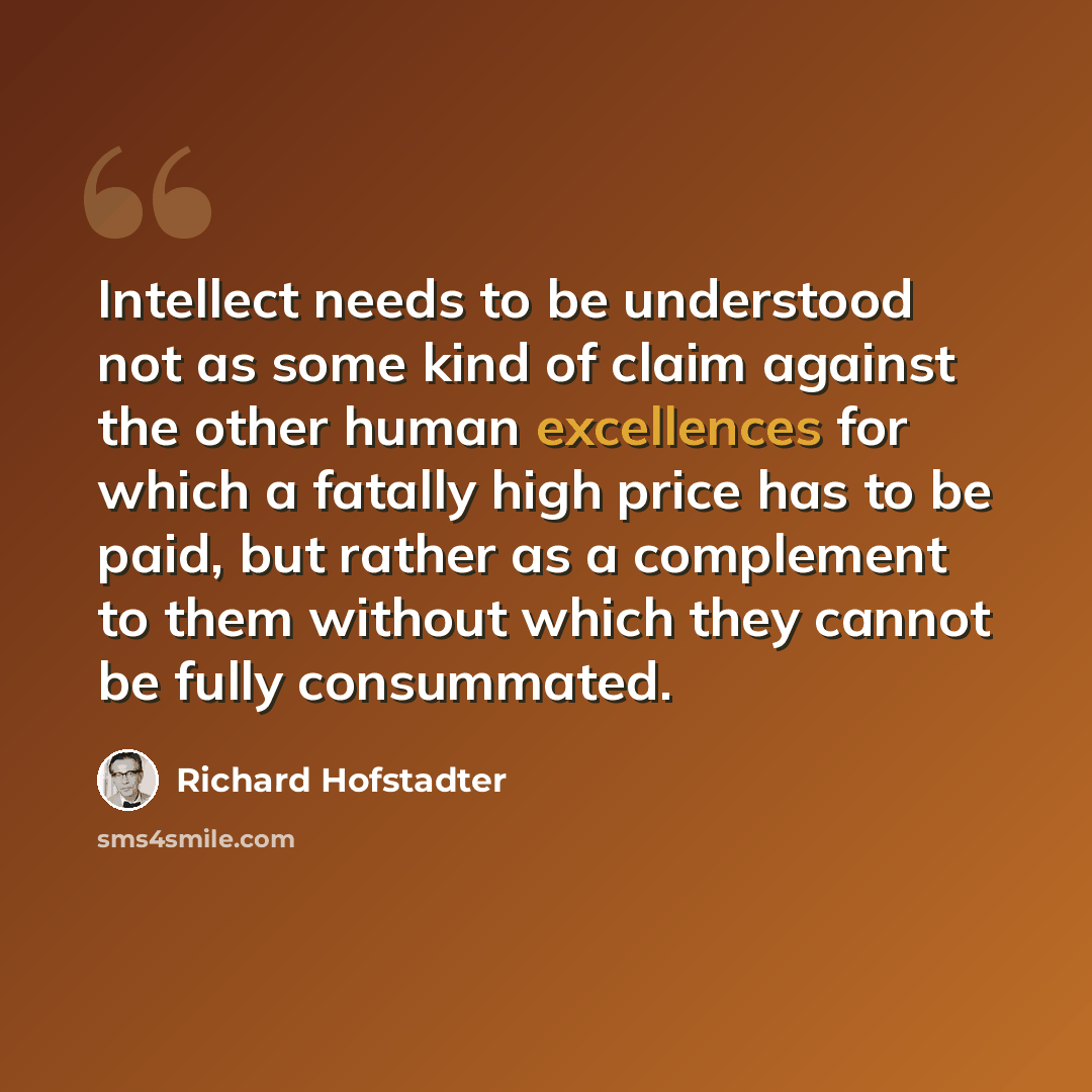 “Intellect needs to be understood not as some kind of claim against the other human excellences for which a fatally high price has to be paid, but rather as a complement to them without which they cannot be fully consummated.” quote by Richard Hofstadter