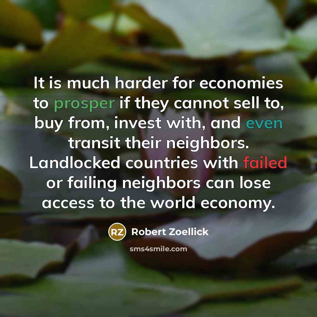 “It is much harder for economies to prosper if they cannot sell to, buy from, invest with, and even transit their neighbors. Landlocked countries with failed or failing neighbors can lose access to the world economy.” quote by Robert Zoellick