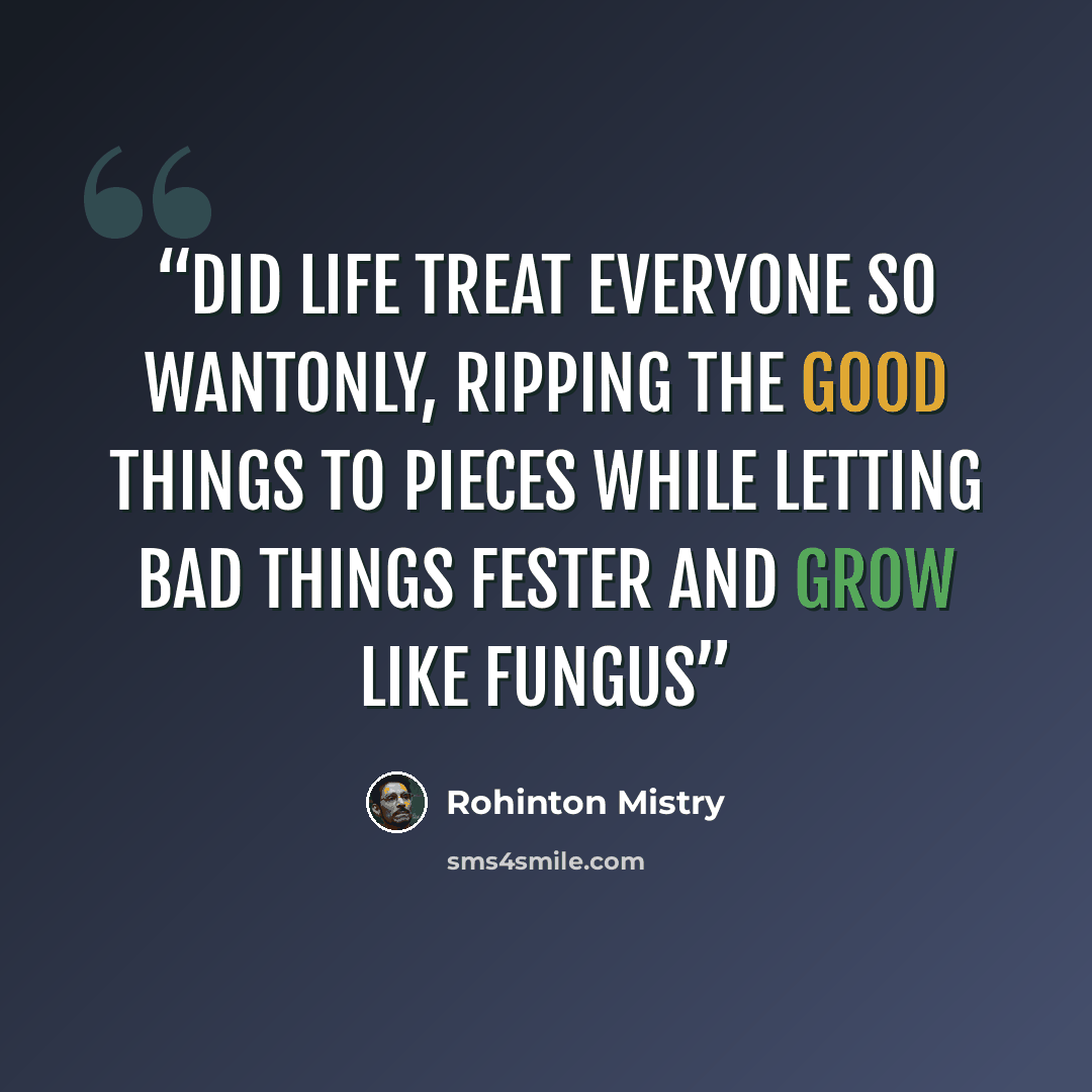 “Did life treat everyone so wantonly, ripping the good things to pieces while letting bad things fester and grow like fungus” quote by Rohinton Mistry