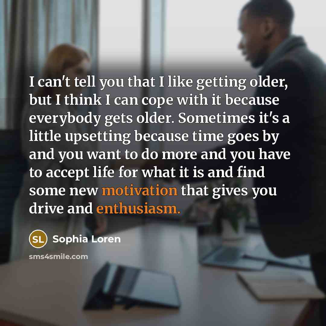 “I can't tell you that I like getting older, but I think I can cope with it because everybody gets older. Sometimes it's a little upsetting because time goes by and you want to do more and you have to accept life for what it is and find some new motivation that gives you drive and enthusiasm.” quote by Sophia Loren