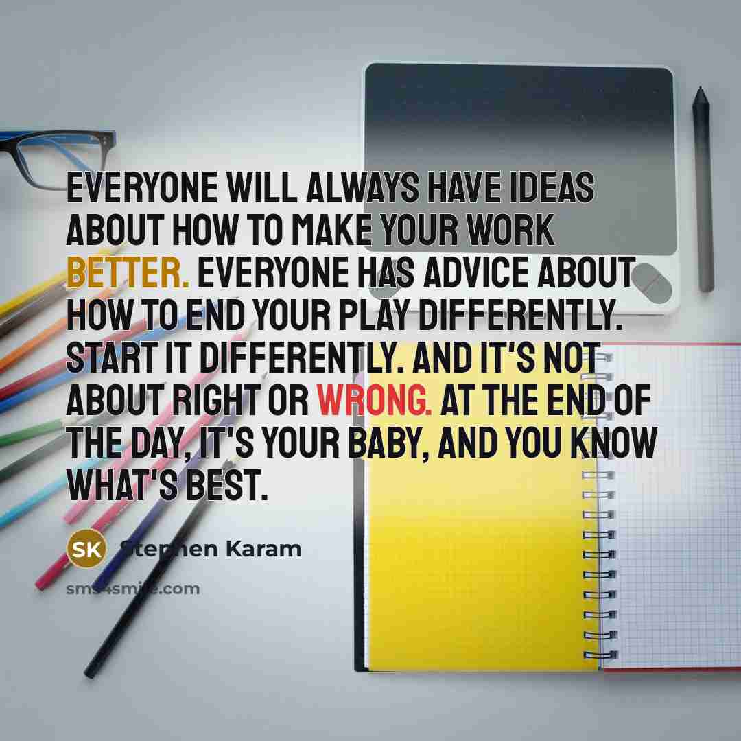 “Everyone will always have ideas about how to make your work better. Everyone has advice about how to end your play differently. Start it differently. And it's not about right or wrong. At the end of the day, it's your baby, and you know what's best.” quote by Stephen Karam