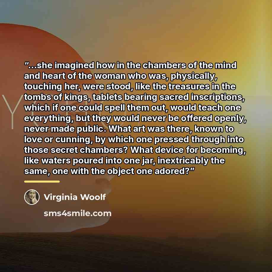 “...she imagined how in the chambers of the mind and heart of the woman who was, physically, touching her, were stood, like the treasures in the tombs of kings, tablets bearing sacred inscriptions, which if one could spell them out, would teach one everything, but they would never be offered…” quote by Virginia Woolf