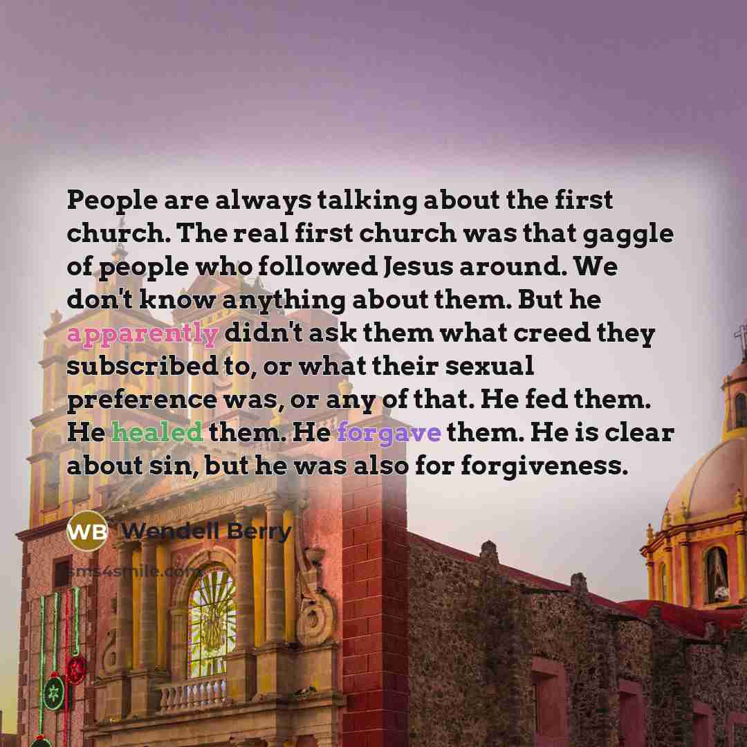 “People are always talking about the first church. The real first church was that gaggle of people who followed Jesus around. We don't know anything about them. But he apparently didn't ask them what creed they subscribed to, or what their sexual preference was, or any of that. He fed them. He…” quote by Wendell Berry
