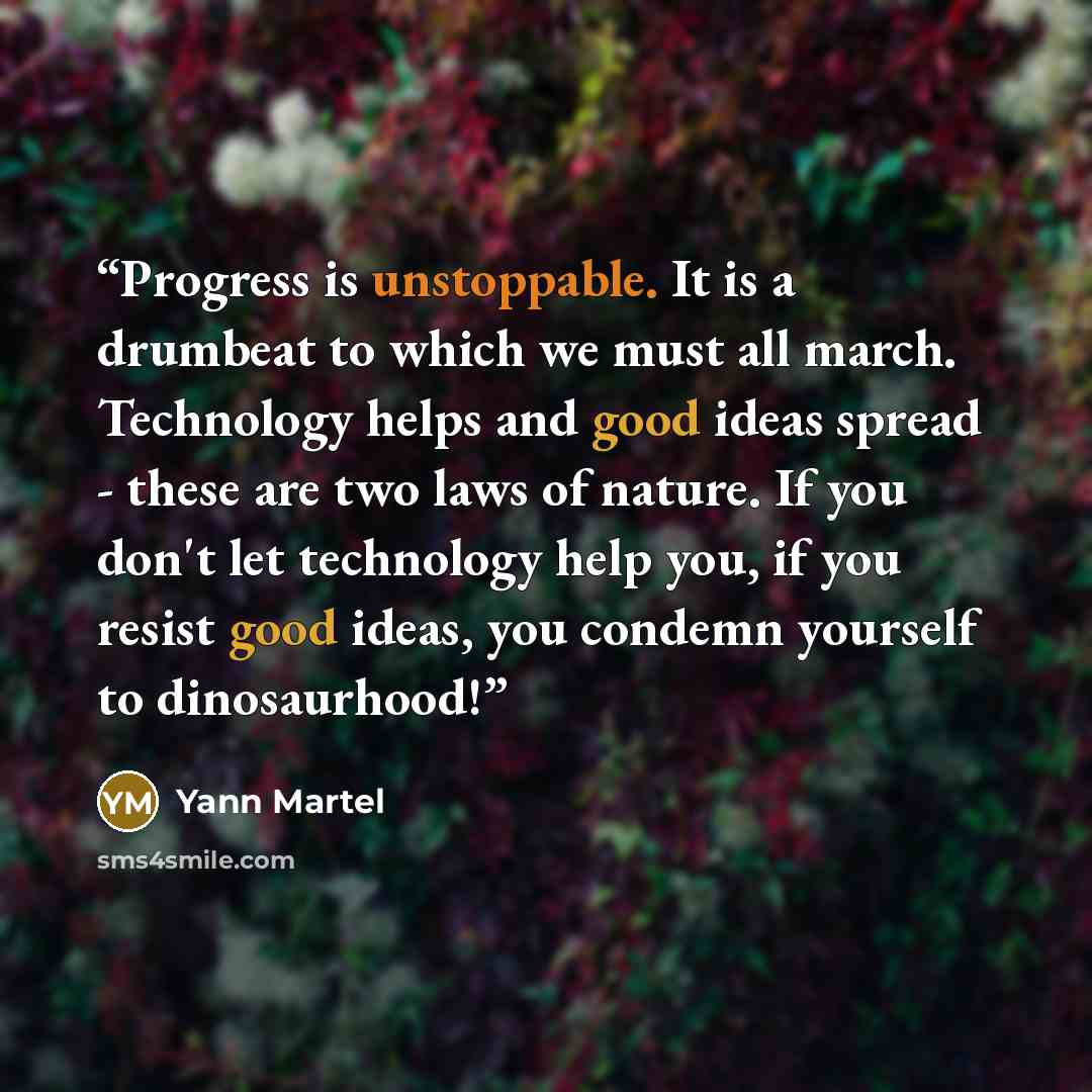 “Progress is unstoppable. It is a drumbeat to which we must all march. Technology helps and good ideas spread - these are two laws of nature. If you don't let technology help you, if you resist good ideas, you condemn yourself to dinosaurhood!” quote by Yann Martel