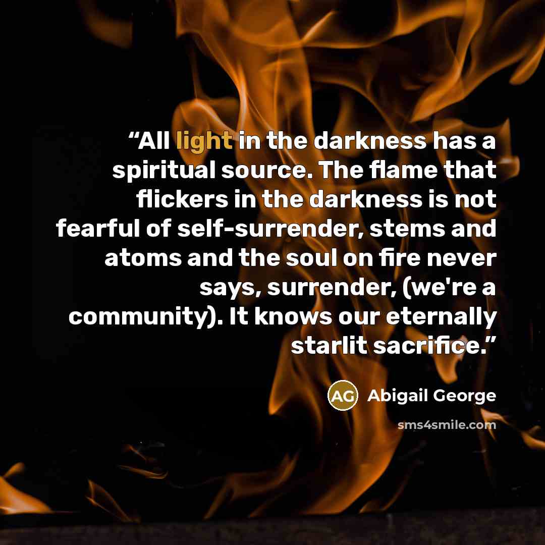 “All light in the darkness has a spiritual source. The flame that flickers in the darkness is not fearful of self-surrender, stems and atoms and the soul on fire never says, surrender, (we're a community). It knows our eternally starlit sacrifice.” quote by Abigail George