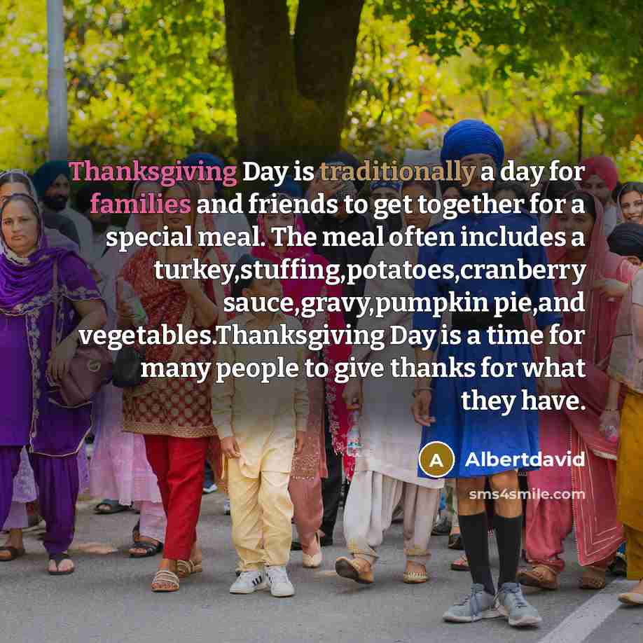 “Thanksgiving Day is traditionally a day for families and friends to get together for a special meal. The meal often includes a turkey,stuffing,potatoes,cranberry sauce,gravy,pumpkin pie,and vegetables.Thanksgiving Day is a time for many people to give thanks for what they have.” quote by Albertdavid