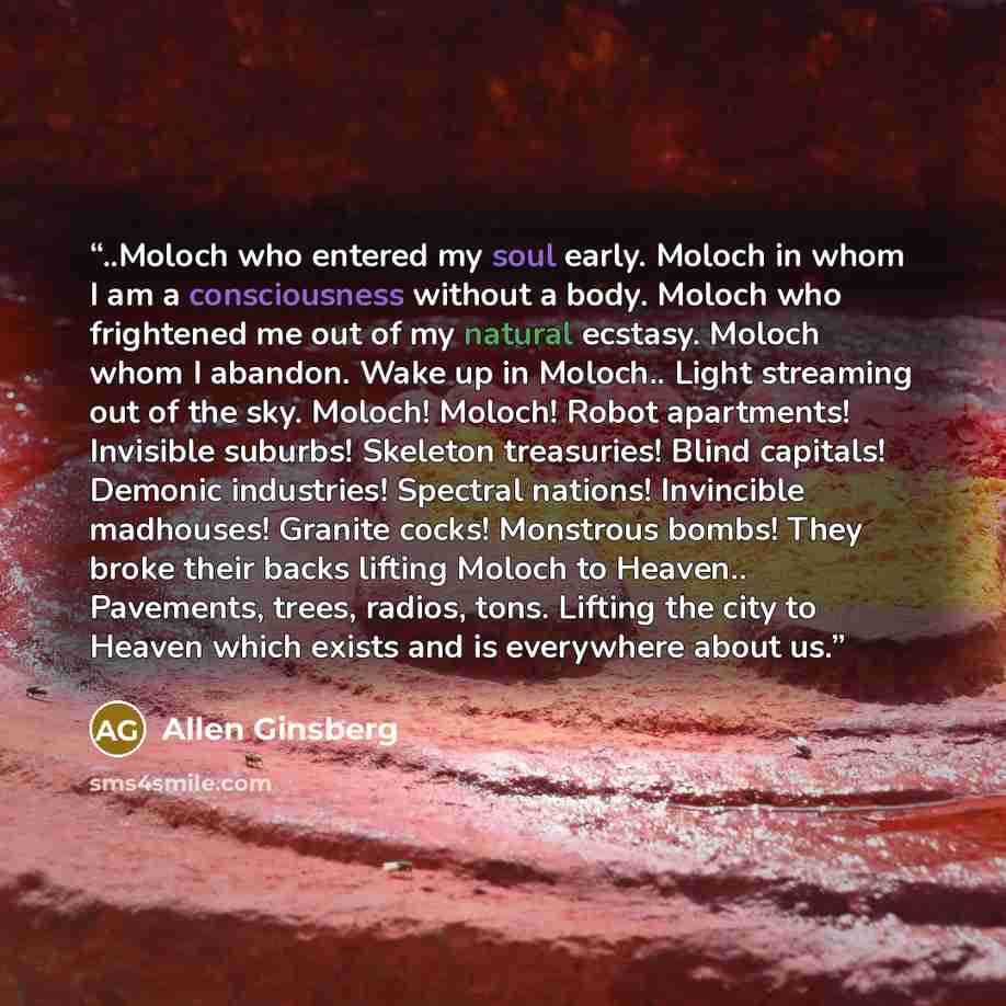 “..Moloch who entered my soul early. Moloch in whom I am a consciousness without a body. Moloch who frightened me out of my natural ecstasy. Moloch whom I abandon. Wake up in Moloch.. Light streaming out of the sky. Moloch! Moloch! Robot apartments! Invisible suburbs! Skeleton treasuries! Blind…” quote by Allen Ginsberg