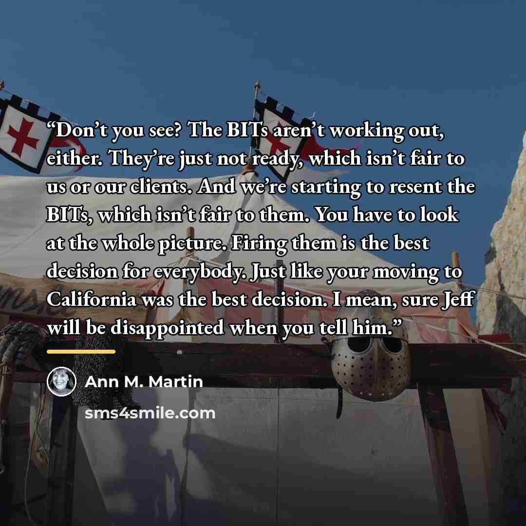 “Don’t you see? The BITs aren’t working out, either. They’re just not ready, which isn’t fair to us or our clients. And we’re starting to resent the BITs, which isn’t fair to them. You have to look at the whole picture. Firing them is the best decision for everybody. Just like your moving to…” quote by Ann M. Martin