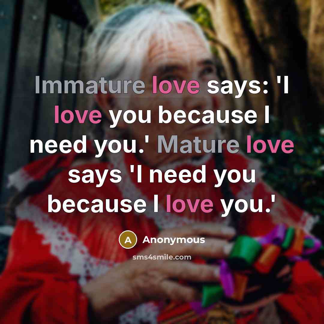 “Immature love says: 'I love you because I need you.' Mature love says 'I need you because I love you.'” quote by Anonymous