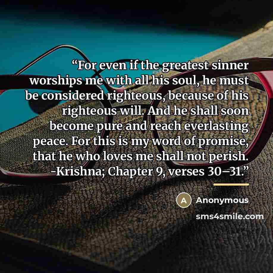 “For even if the greatest sinner worships me with all his soul, he must be considered righteous, because of his righteous will. And he shall soon become pure and reach everlasting peace. For this is my word of promise, that he who loves me shall not perish. -Krishna; Chapter 9, verses 30–31.” quote by Anonymous