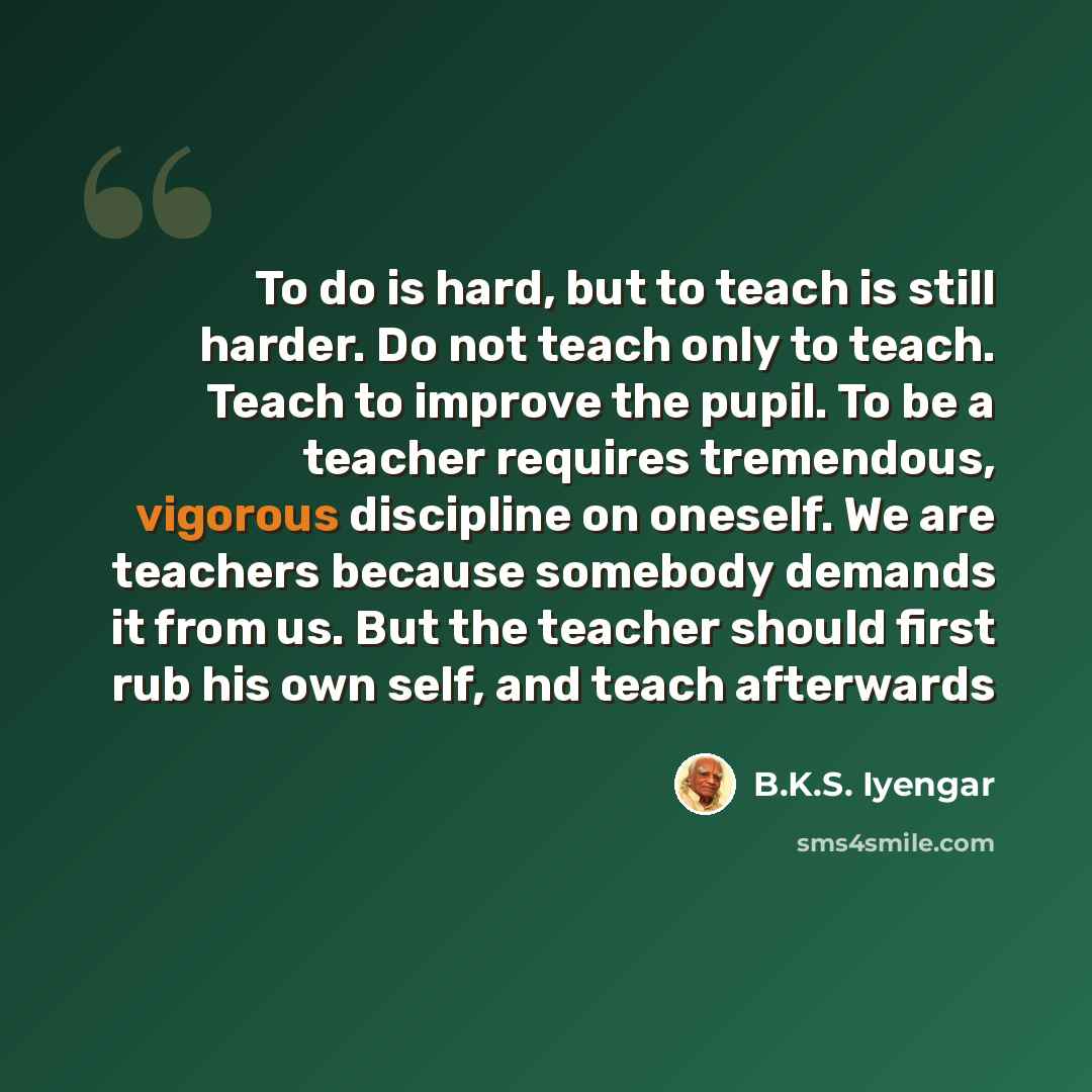 “To do is hard, but to teach is still harder. Do not teach only to teach. Teach to improve the pupil. To be a teacher requires tremendous, vigorous discipline on oneself. We are teachers because somebody demands it from us. But the teacher should first rub his own self, and teach afterwards” quote by B.K.S. Iyengar