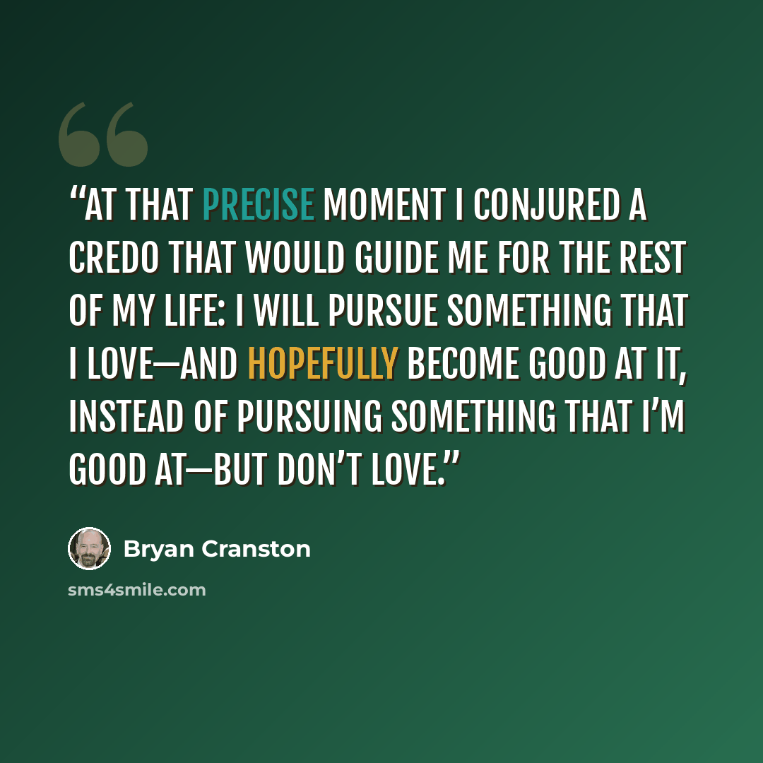 “At that precise moment I conjured a credo that would guide me for the rest of my life: I will pursue something that I love—and hopefully become good at it, instead of pursuing something that I’m good at—but don’t love.” quote by Bryan Cranston