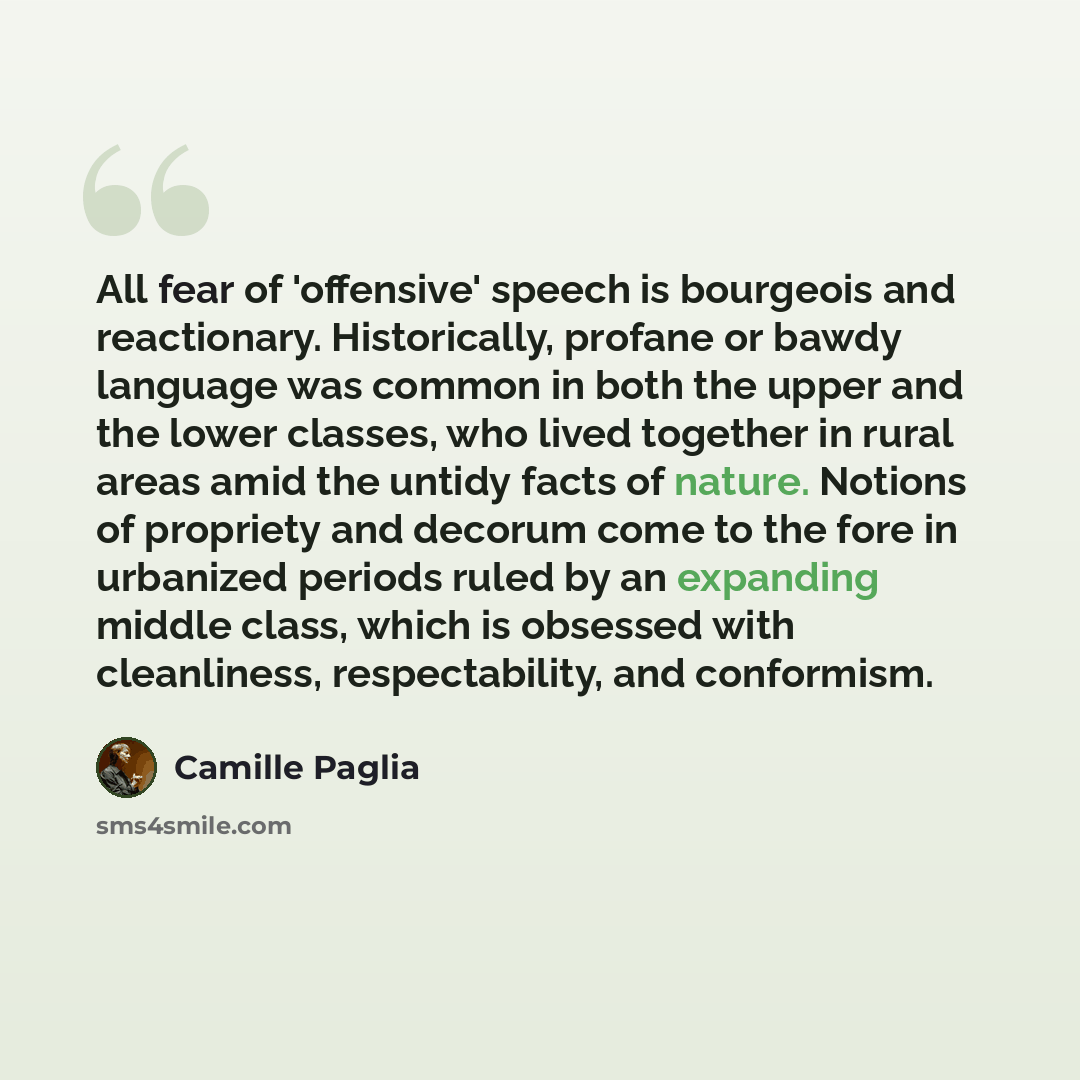 “All fear of 'offensive' speech is bourgeois and reactionary. Historically, profane or bawdy language was common in both the upper and the lower classes, who lived together in rural areas amid the untidy facts of nature. Notions of propriety and decorum come to the fore in urbanized periods ruled…” quote by Camille Paglia