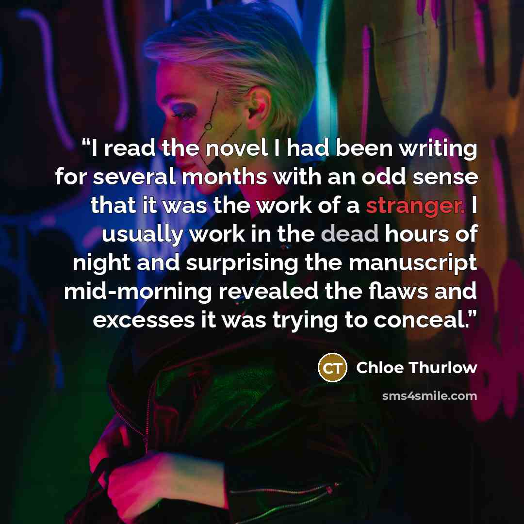 “I read the novel I had been writing for several months with an odd sense that it was the work of a stranger. I usually work in the dead hours of night and surprising the manuscript mid-morning revealed the flaws and excesses it was trying to conceal.” quote by Chloe Thurlow