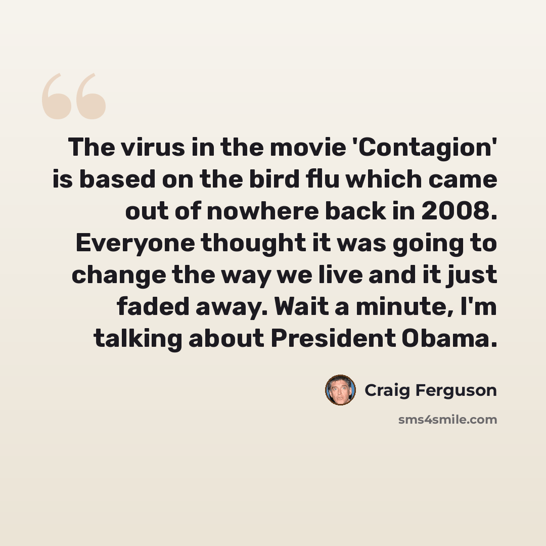 “The virus in the movie 'Contagion' is based on the bird flu which came out of nowhere back in 2008. Everyone thought it was going to change the way we live and it just faded away. Wait a minute, I'm talking about President Obama.” quote by Craig Ferguson