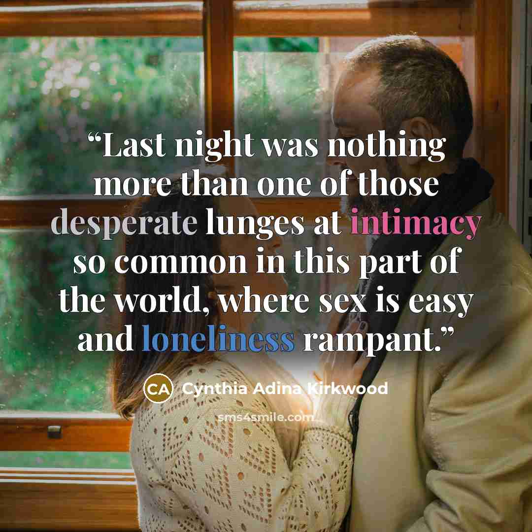 “Last night was nothing more than one of those desperate lunges at intimacy so common in this part of the world, where sex is easy and loneliness rampant.” quote by Cynthia Adina Kirkwood