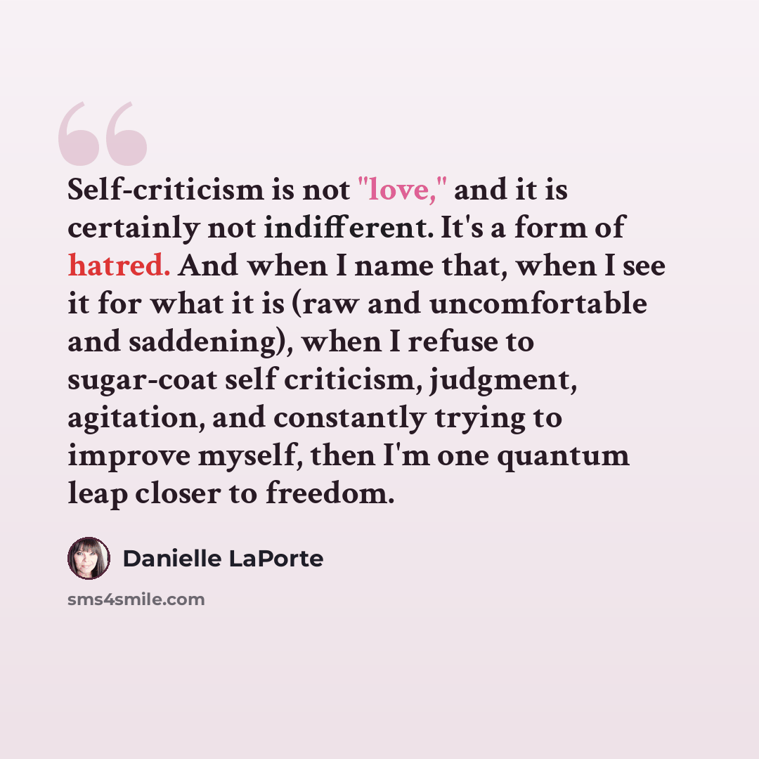 “Self-criticism is not "love," and it is certainly not indifferent. It's a form of hatred. And when I name that, when I see it for what it is (raw and uncomfortable and saddening), when I refuse to sugar-coat self criticism, judgment, agitation, and constantly trying to improve myself, then I'm one…” quote by Danielle LaPorte