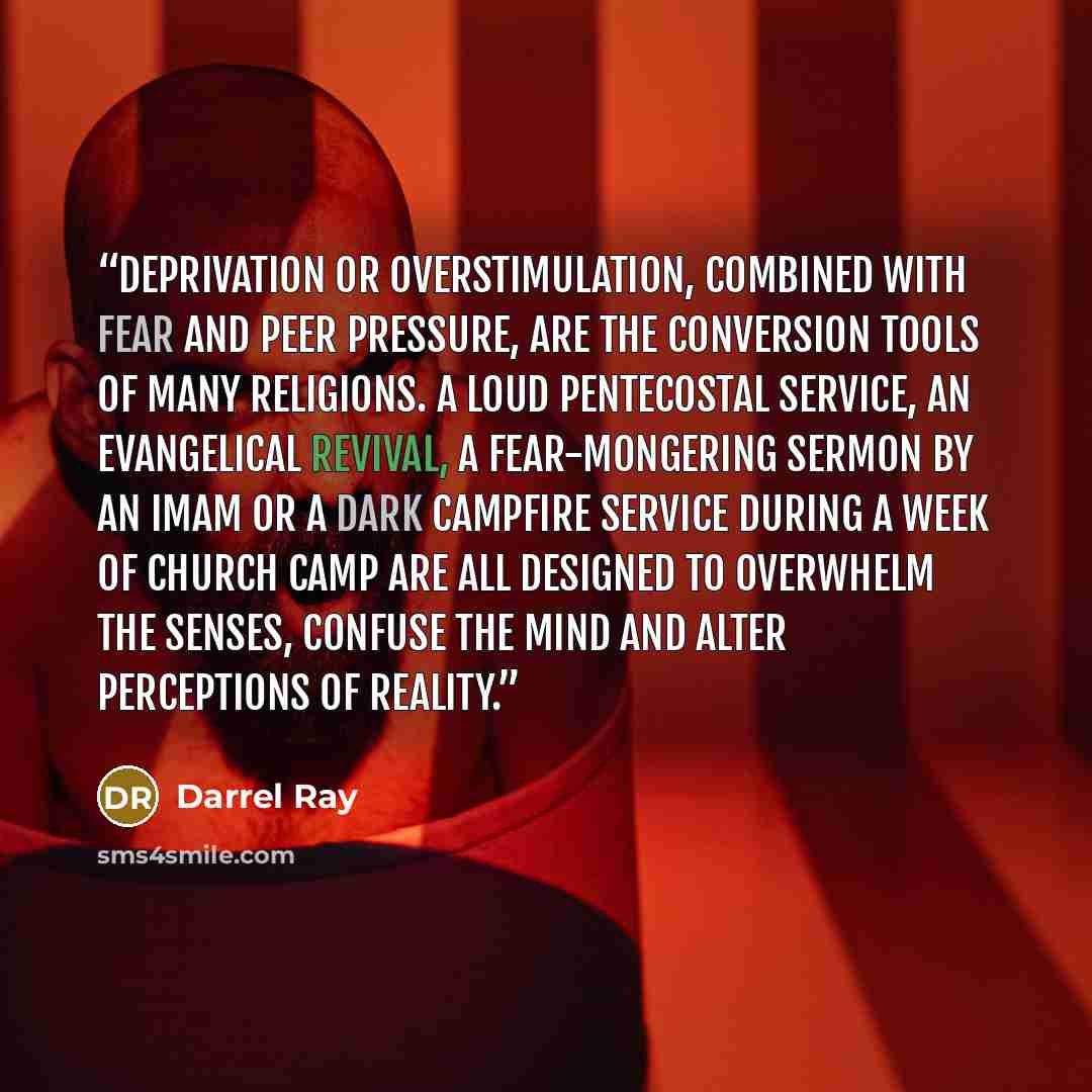 “Deprivation or overstimulation, combined with fear and peer pressure, are the conversion tools of many religions. A loud Pentecostal service, an Evangelical revival, a fear-mongering sermon by an imam or a dark campfire service during a week of church camp are all designed to overwhelm the senses…” quote by Darrel Ray