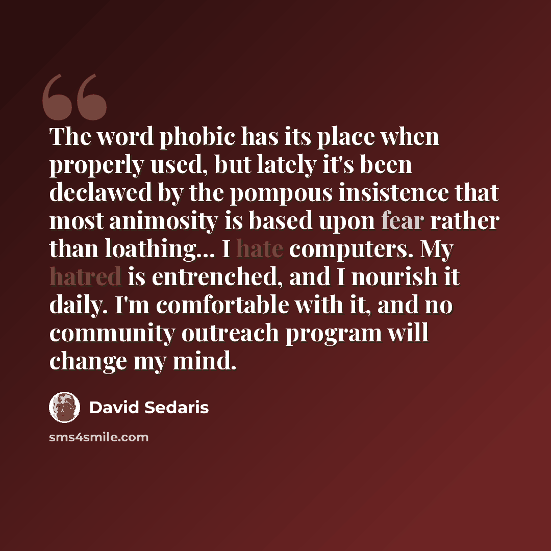 “The word phobic has its place when properly used, but lately it's been declawed by the pompous insistence that most animosity is based upon fear rather than loathing… I hate computers. My hatred is entrenched, and I nourish it daily. I'm comfortable with it, and no community outreach program will…” quote by David Sedaris