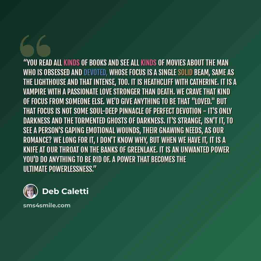 “You read all kinds of books and see all kinds of movies about the man who is obsessed and devoted, whose focus is a single solid beam, same as the lighthouse and that intense, too. It is Heathcliff with Catherine. It is a vampire with a passionate love stronger than death. We crave that kind of…” quote by Deb Caletti