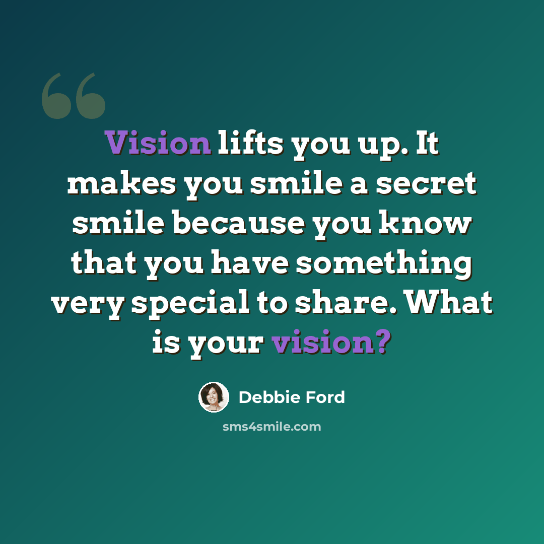 “Vision lifts you up. It makes you smile a secret smile because you know that you have something very special to share. What is your vision?” quote by Debbie Ford