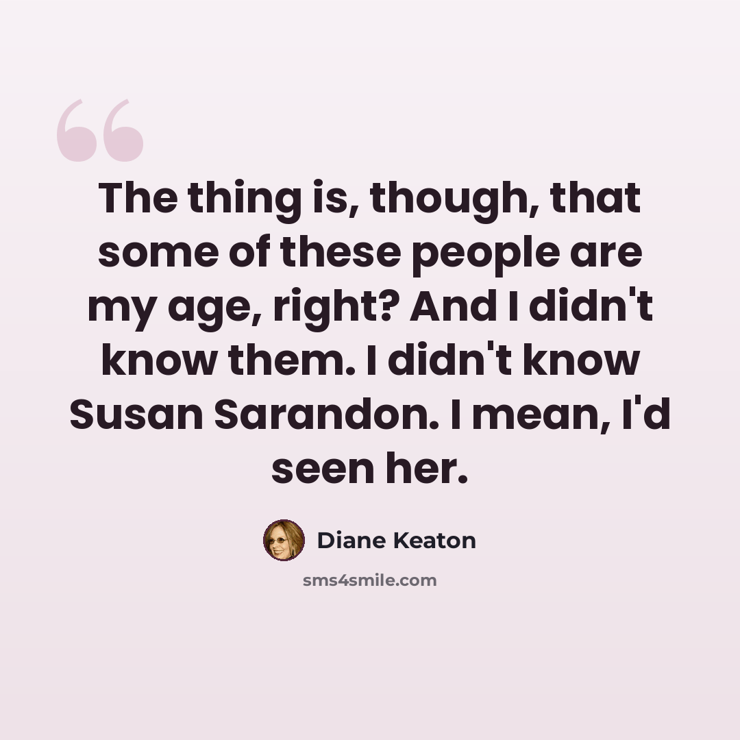 “The thing is, though, that some of these people are my age, right? And I didn't know them. I didn't know Susan Sarandon. I mean, I'd seen her.” quote by Diane Keaton