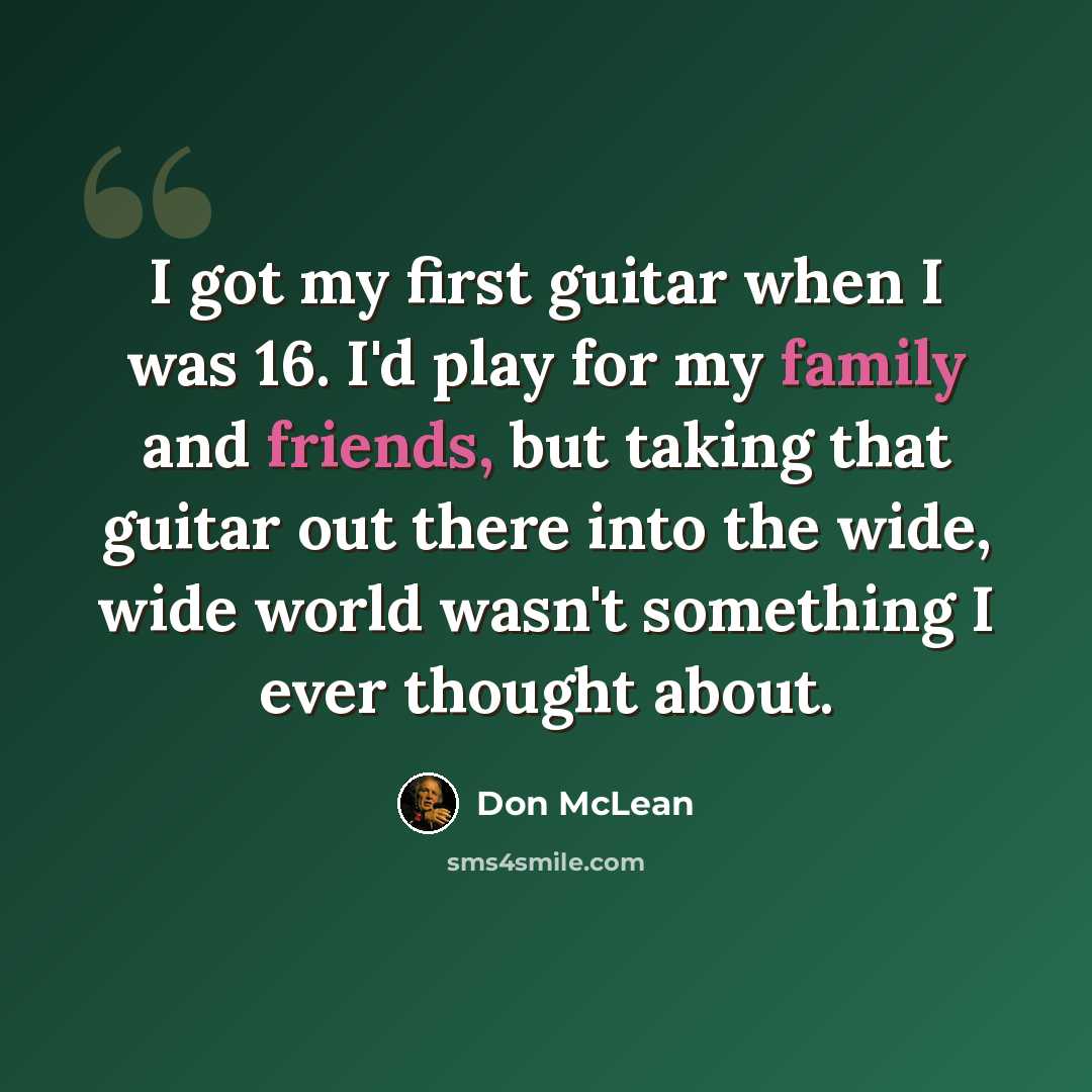 “I got my first guitar when I was 16. I'd play for my family and friends, but taking that guitar out there into the wide, wide world wasn't something I ever thought about.” quote by Don McLean