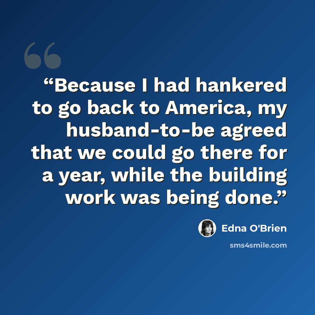 “Because I had hankered to go back to America, my husband-to-be agreed that we could go there for a year, while the building work was being done.” quote by Edna O'Brien